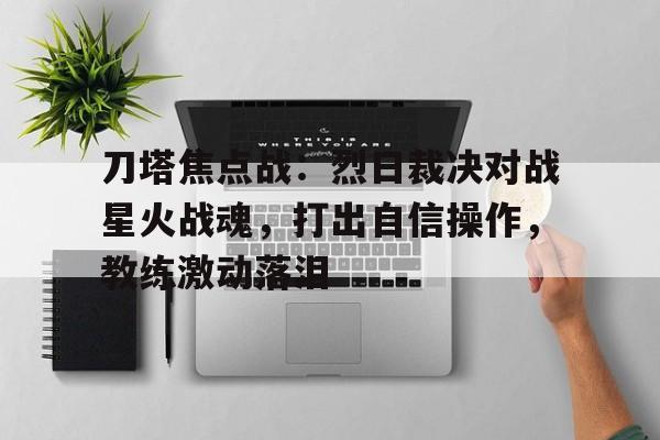 天博体育登录-刀塔焦点战：烈日裁决对战星火战魂，打出自信操作，教练激动落泪