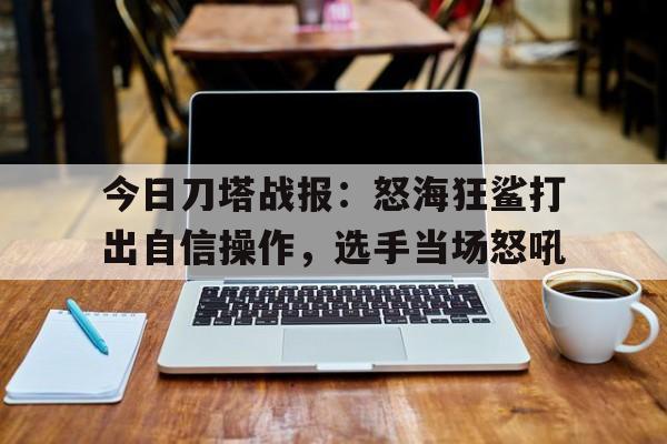 天博体育-关于今日刀塔战报：怒海狂鲨打出自信操作，选手当场怒吼的信息