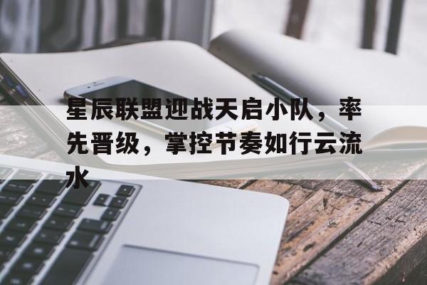 天博体育-关于星辰联盟迎战天启小队，率先晋级，掌控节奏如行云流水的信息