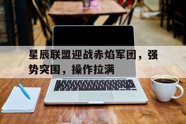 星辰联盟迎战赤焰军团，强势突围，操作拉满